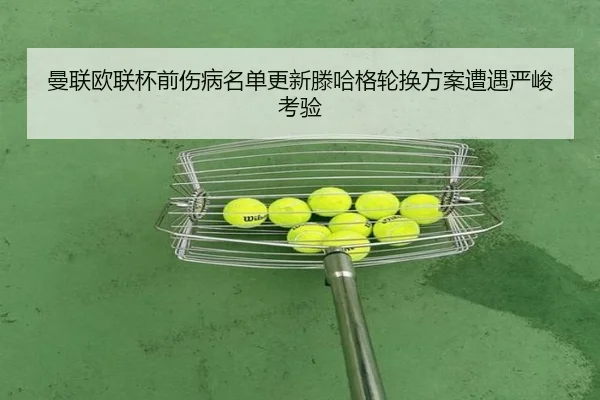 曼联欧联杯前伤病名单更新滕哈格轮换方案遭遇严峻考验
